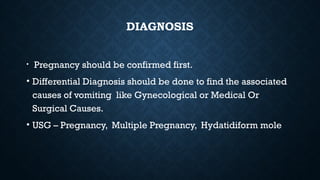 DIAGNOSIS
• Pregnancy should be confirmed first.
• Differential Diagnosis should be done to find the associated
causes of vomiting like Gynecological or Medical Or
Surgical Causes.
• USG – Pregnancy, Multiple Pregnancy, Hydatidiform mole
 