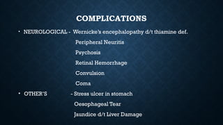 COMPLICATIONS
• NEUROLOGICAL - Wernicke’s encephalopathy d/t thiamine def.
Peripheral Neuritis
Psychosis
Retinal Hemorrhage
Convulsion
Coma
• OTHER’S - Stress ulcer in stomach
Oesophageal Tear
Jaundice d/t Liver Damage
 