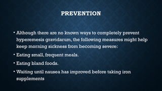 PREVENTION
• Although there are no known ways to completely prevent
hyperemesis gravidarum, the following measures might help
keep morning sickness from becoming severe:
• Eating small, frequent meals.
• Eating bland foods.
• Waiting until nausea has improved before taking iron
supplements
 