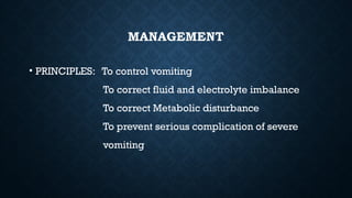 MANAGEMENT
• PRINCIPLES: To control vomiting
To correct fluid and electrolyte imbalance
To correct Metabolic disturbance
To prevent serious complication of severe
vomiting
 