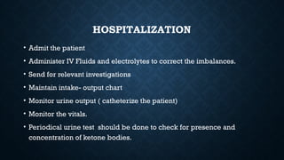 HOSPITALIZATION
• Admit the patient
• Administer IV Fluids and electrolytes to correct the imbalances.
• Send for relevant investigations
• Maintain intake- output chart
• Monitor urine output ( catheterize the patient)
• Monitor the vitals.
• Periodical urine test should be done to check for presence and
concentration of ketone bodies.
 