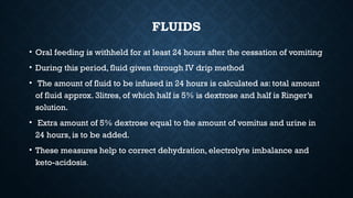FLUIDS
• Oral feeding is withheld for at least 24 hours after the cessation of vomiting
• During this period, fluid given through IV drip method
• The amount of fluid to be infused in 24 hours is calculated as: total amount
of fluid approx. 3litres, of which half is 5% is dextrose and half is Ringer’s
solution.
• Extra amount of 5% dextrose equal to the amount of vomitus and urine in
24 hours, is to be added.
• These measures help to correct dehydration, electrolyte imbalance and
keto-acidosis.
 