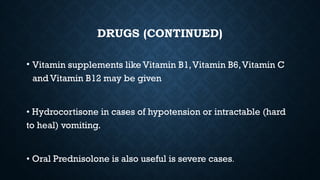 DRUGS (CONTINUED)
• Vitamin supplements like Vitamin B1,Vitamin B6,Vitamin C
and Vitamin B12 may be given
• Hydrocortisone in cases of hypotension or intractable (hard
to heal) vomiting.
• Oral Prednisolone is also useful is severe cases.
 
