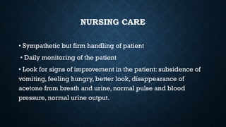 NURSING CARE
• Sympathetic but firm handling of patient
• Daily monitoring of the patient
• Look for signs of improvement in the patient: subsidence of
vomiting, feeling hungry, better look, disappearance of
acetone from breath and urine, normal pulse and blood
pressure, normal urine output.
 