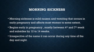 MORNING SICKNESS
• Morning sickness is mild nausea and vomiting that occurs in
early pregnancy and affects most women to some extent.
• Begins early in pregnancy , mostly between 4th
and 7th
week
and subsides by 12 to 14 weeks.
• Irrespective of the name it can occur during any time of the
day and night.
 