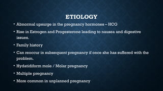 ETIOLOGY
• Abnormal upsurge in the pregnancy hormones – HCG
• Rise in Estrogen and Progesterone leading to nausea and digestive
issues.
• Family history
• Can reoccur in subsequent pregnancy if once she has suffered with the
problem.
• Hydatidiform mole / Molar pregnancy
• Multiple pregnancy
• More common in unplanned pregnancy
 