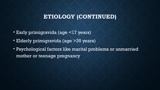 ETIOLOGY (CONTINUED)
• Early primigravida (age <17 years)
• Elderly primigravida (age >35 years)
• Psychological factors like marital problems or unmarried
mother or teenage pregnancy
 