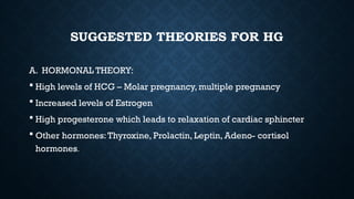 SUGGESTED THEORIES FOR HG
A. HORMONAL THEORY:
 High levels of HCG – Molar pregnancy, multiple pregnancy
 Increased levels of Estrogen
 High progesterone which leads to relaxation of cardiac sphincter
 Other hormones:Thyroxine, Prolactin, Leptin, Adeno- cortisol
hormones.
 