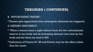 THEORIES ( CONTINUED)
B. PSYCHOGENIC THEORY :
 Nausea gets aggravated once neurogenic elements are triggered.
C. DIETARY DEFICIENCY:
 When a woman stays a night without food, the low carbohydrate
reserve in her body and its increasing demand over time by her
body and the fetus can lead to HG.
 Deficiency of Vitamin B1, B6 and Protein may be the effect rather
than the cause.
 