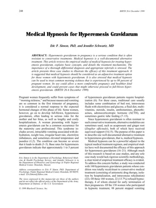 248                                                                                                      BIRTH 26:4 December 1999




        Medical Hypnosis for Hyperemesis Gravidarum

                                   Eric P. Simon, PhD, and Jennifer Schwartz, MD

              ABSTRACT: Hyperemesis gravidarum in pregnancy is a serious condition that is often
              resistant to conservative treatments. Medical hypnosis is a well-documented alternative
              treatment. This article reviews the empirical studies of medical hypnosis for treating hyper-
              emesis gravidarum, explains basic concepts, and details the treatment mechanisms. The
              importance of a thorough differential diagnosis and appropriate referrals is stressed. The
              article presents three case studies to illustrate the efficacy of this treatment approach. It
              is suggested that medical hypnosis should be considered as an adjunctive treatment option
              for those women with hyperemesis gravidarum. It is also stressed that medical hypnosis
              can be used to treat common morning sickness that is experienced by up to 80 percent of
              pregnant women. Its use could allow a more comfortable pregnancy and healthier fetal
              development, and could prevent cases that might otherwise proceed to full-blown hyper-
              emesis gravidarum. (BIRTH 26:4 December 1999)

Pregnant women frequently suffer from symptoms of                       of hyperemesis gravidarum patients require hospital-
‘‘morning sickness,’’ and because nausea and vomiting                   ization (6). For these cases, traditional care usually
are so common in the first trimester of pregnancy,                      includes some combination of bed rest, intravenous
it is considered a normal response to the expected                      fluids with electrolytes and glucose, a fluid diet, multi-
hormonal changes of this phase of life. Some women,                     vitamins, steroids, insulin, antihistamines, phenothi-
however, go on to develop full-blown, hyperemesis                       azines, adrenocorticotropic hormone (ACTH), and
gravidarum, often leading to serious risks for the                      sometimes gastric tube feeding (7–13).
mother and her fetus, as well as lengthy and costly                        Since hyperemesis gravidarum is often resistant to
hospitalizations. A woman presenting with hyper-                        such conservative treatments, alternative modalities are
emesis gravidarum can be a common occurrence for                        sometimes used, such as acupressure and ginger root
the maternity care professional. This syndrome in-                      (Zingiber officinale), both of which have received
cludes severe, intractable vomiting associated with de-                 equivocal support (14,15). The purpose of this paper is
hydration, weight loss, irregular heart rate, electrolyte               to describe one well-documented alternative treatment
imbalances, and sometimes elevated temperature and                      to hyperemesis gravidarum, that is, medical hypnosis.
jaundice (1,2). The condition can become so severe                         Medical hypnosis can be a powerful adjunct to the
that it leads to death (3–5). Base rates for hyperemesis                typical medical treatment regimen, and empirical stud-
gravidarum indicate that approximately 1 to 5 percent                   ies have well documented the efficacy of this approach
                                                                        for hyperemesis gravidarum (16–21). Although much
                                                                        of this research is based on case studies, and any sole
Eric Simon is in the Department of Psychology, Behavioral Medi-         case study would lack rigorous scientific methodology,
cine & Health Psychology Service, and Jennifer Schwartz is in           a clear trend of empirical treatment efficacy is evident.
the Department of Obstetrics and Gynecology at Tripler Regional         To address this concern further, a study was conducted
Medical Center, Honolulu, Hawaii.
                                                                        with 160 hyperemesis gravidarum patients whose con-
Address correspondence to Eric P. Simon, PhD, Department of             dition was totally recalcitrant to conservative medical
Psychology, Tripler Regional Medical Center, Honolulu, HI 96859;        treatment (consisting of antiemetic drug therapy, isola-
e-mail: EricSimon@Yahoo.com.
                                                                        tion by hospitalization, and intravenous rehydration)
The views expressed in this manuscript are those of the authors         (22). Of these 160 women, 22 (13.7%) refused hypno-
and do not reflect the official policy of the Department of the Army,   therapy, 4 of whom elected for early termination of
Department of Defense, or the U.S. Government.
                                                                        their pregnancies. Of the 138 women who participated
  1999 Blackwell Science, Inc.                                          in hypnotic treatment, 88 percent stopped vomiting
 