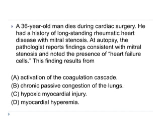  A 36-year-old man dies during cardiac surgery. He
had a history of long-standing rheumatic heart
disease with mitral stenosis. At autopsy, the
pathologist reports findings consistent with mitral
stenosis and noted the presence of “heart failure
cells.” This finding results from
(A) activation of the coagulation cascade.
(B) chronic passive congestion of the lungs.
(C) hypoxic myocardial injury.
(D) myocardial hyperemia.
 