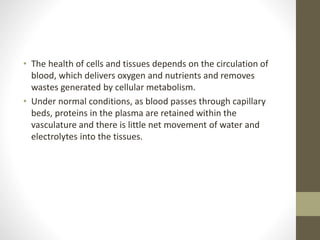 • The health of cells and tissues depends on the circulation of
blood, which delivers oxygen and nutrients and removes
wastes generated by cellular metabolism.
• Under normal conditions, as blood passes through capillary
beds, proteins in the plasma are retained within the
vasculature and there is little net movement of water and
electrolytes into the tissues.
 