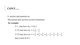 CONT….
I= nuclear spin quantum no
The nuclear spin can have several orientations
for example;
I=1 , may have 𝑚𝑖=+1,0,-1
I=1/2 may have 𝑚𝑖 = +
1
2
, −
1
2
I=7/2 may have 𝑚𝑖 = +
7
2
, +
5
2
, +
3
2
, +
1
2
, −
7
2
, −
5
2
, −
3
2
, −
1
2
that is total of 2l+1
 