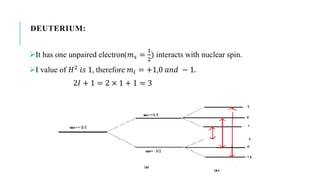 DEUTERIUM:
It has one unpaired electron(𝑚 𝑠 =
1
2
) interacts with nuclear spin.
I value of 𝐻2 𝑖𝑠 1, therefore 𝑚𝑖 = +1,0 𝑎𝑛𝑑 − 1.
2𝐼 + 1 = 2 × 1 + 1 = 3
 