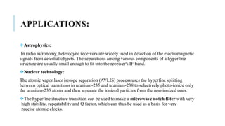 APPLICATIONS:
Astrophysics:
In radio astronomy, heterodyne receivers are widely used in detection of the electromagnetic
signals from celestial objects. The separations among various components of a hyperfine
structure are usually small enough to fit into the receiver's IF band.
Nuclear technology:
The atomic vapor laser isotope separation (AVLIS) process uses the hyperfine splitting
between optical transitions in uranium-235 and uranium-238 to selectively photo-ionize only
the uranium-235 atoms and then separate the ionized particles from the non-ionized ones.
The hyperfine structure transition can be used to make a microwave notch filter with very
high stability, repeatability and Q factor, which can thus be used as a basis for very
precise atomic clocks.
 