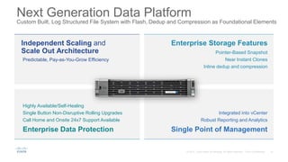 Next Generation Data Platform
Custom Built, Log Structured File System with Flash, Dedup and Compression as Foundational Elements
Independent Scaling and
Scale Out Architecture
Predictable, Pay-as-You-Grow Efficiency
Enterprise Storage Features
Pointer-Based Snapshot
Near Instant Clones
Inline dedup and compression
Enterprise Data Protection
Highly Available/Self-Healing
Single Button Non-Disruptive Rolling Upgrades
Call Home and Onsite 24x7 Support Available
Single Point of Management
Integrated into vCenter
Robust Reporting and Analytics
 