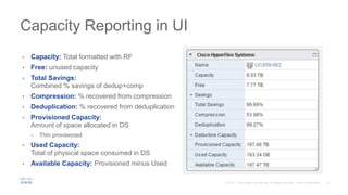 Capacity Reporting in UI
• Capacity: Total formatted with RF
• Free: unused capacity
• Total Savings:
Combined % savings of dedup+comp
• Compression: % recovered from compression
• Deduplication: % recovered from deduplication
• Provisioned Capacity:
Amount of space allocated in DS
• Thin provisioned
• Used Capacity:
Total of physical space consumed in DS
• Available Capacity: Provisioned minus Used
 