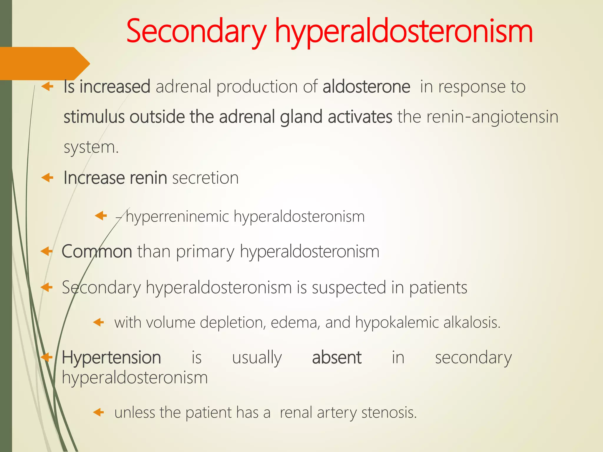 Secondary hyperaldosteronism
 Is increased adrenal production of aldosterone in response to
stimulus outside the adrenal gland activates the renin-angiotensin
system.
 Increase renin secretion
 – hyperreninemic hyperaldosteronism
 Common than primary hyperaldosteronism
 Secondary hyperaldosteronism is suspected in patients
 with volume depletion, edema, and hypokalemic alkalosis.
 Hypertension is usually absent in secondary
hyperaldosteronism
 unless the patient has a renal artery stenosis.
 