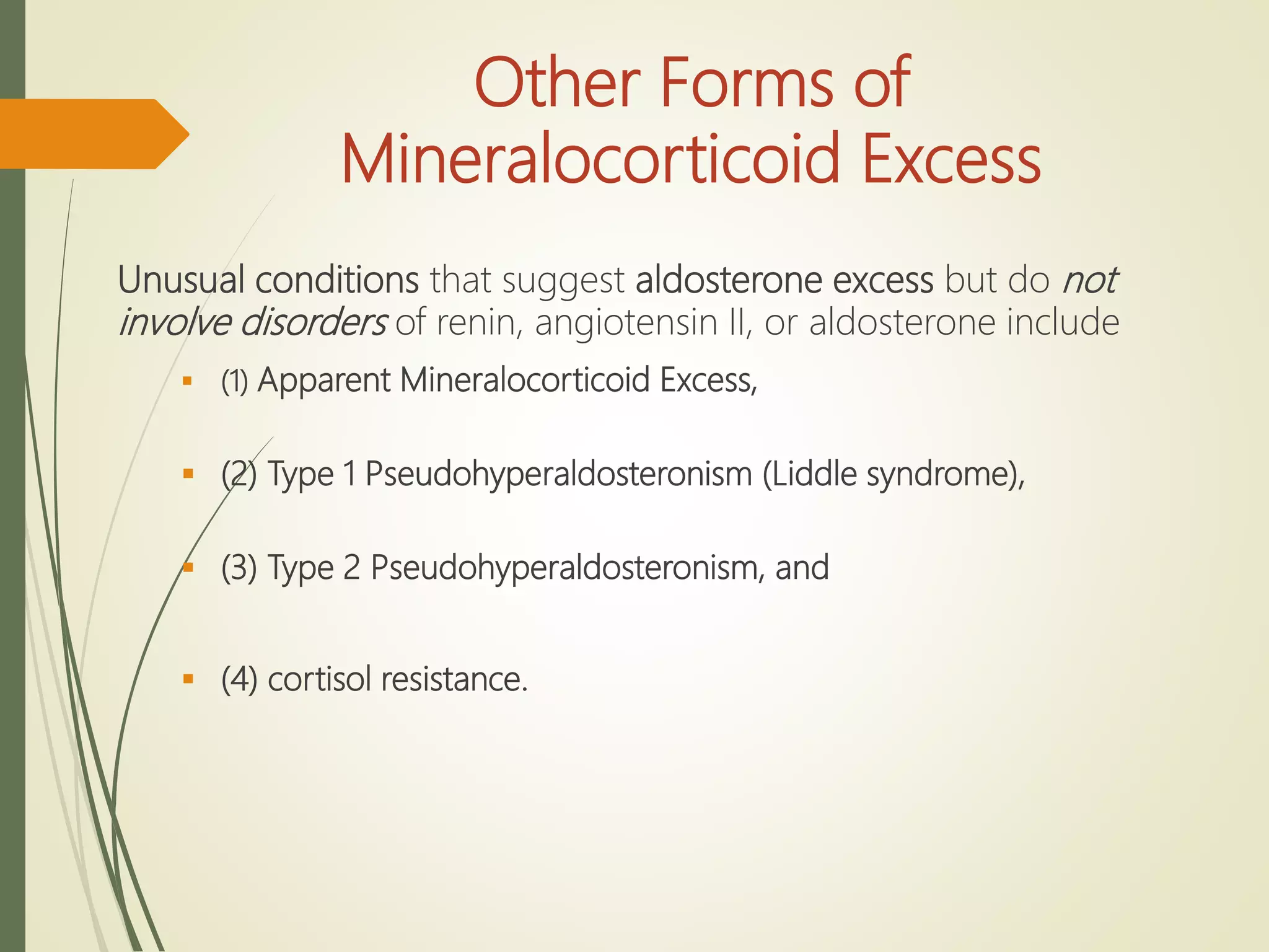 Other Forms of
Mineralocorticoid Excess
Unusual conditions that suggest aldosterone excess but do not
involve disorders of renin, angiotensin II, or aldosterone include
 (1) Apparent Mineralocorticoid Excess,
 (2) Type 1 Pseudohyperaldosteronism (Liddle syndrome),
 (3) Type 2 Pseudohyperaldosteronism, and
 (4) cortisol resistance.
 