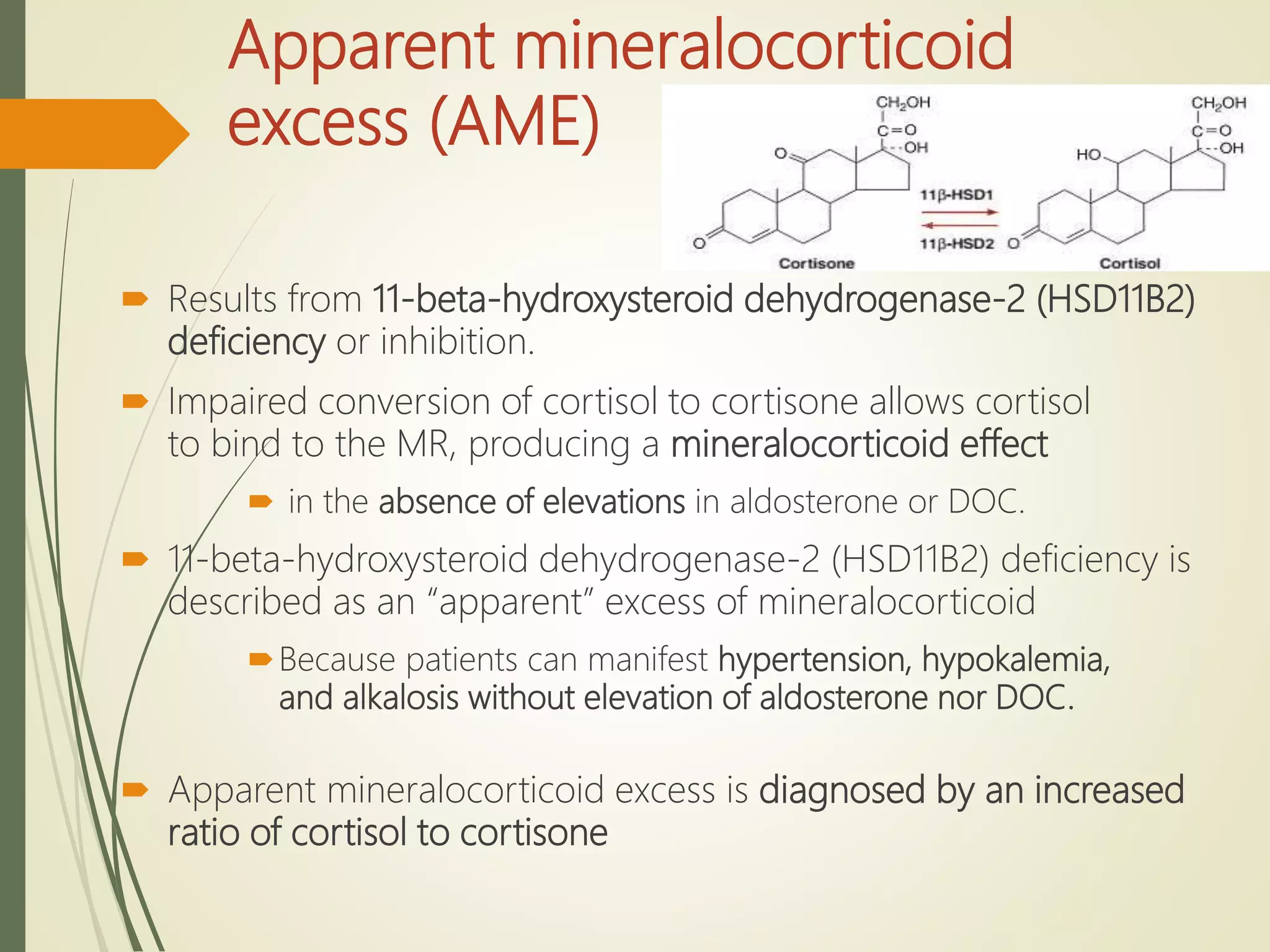 Apparent mineralocorticoid
excess (AME)
 Results from 11-beta-hydroxysteroid dehydrogenase-2 (HSD11B2)
deficiency or inhibition.
 Impaired conversion of cortisol to cortisone allows cortisol
to bind to the MR, producing a mineralocorticoid effect
 in the absence of elevations in aldosterone or DOC.
 11-beta-hydroxysteroid dehydrogenase-2 (HSD11B2) deficiency is
described as an “apparent” excess of mineralocorticoid
Because patients can manifest hypertension, hypokalemia,
and alkalosis without elevation of aldosterone nor DOC.
 Apparent mineralocorticoid excess is diagnosed by an increased
ratio of cortisol to cortisone
 