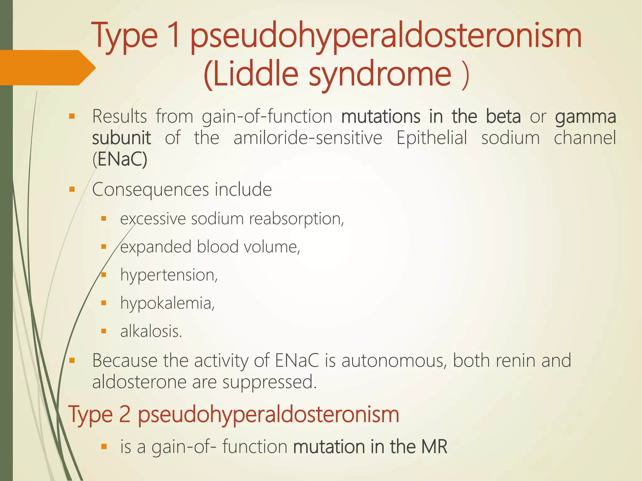 Type 1 pseudohyperaldosteronism
(Liddle syndrome )
 Results from gain-of-function mutations in the beta or gamma
subunit of the amiloride-sensitive Epithelial sodium channel
(ENaC)
 Consequences include
 excessive sodium reabsorption,
 expanded blood volume,
 hypertension,
 hypokalemia,
 alkalosis.
 Because the activity of ENaC is autonomous, both renin and
aldosterone are suppressed.
Type 2 pseudohyperaldosteronism
 is a gain-of- function mutation in the MR
 