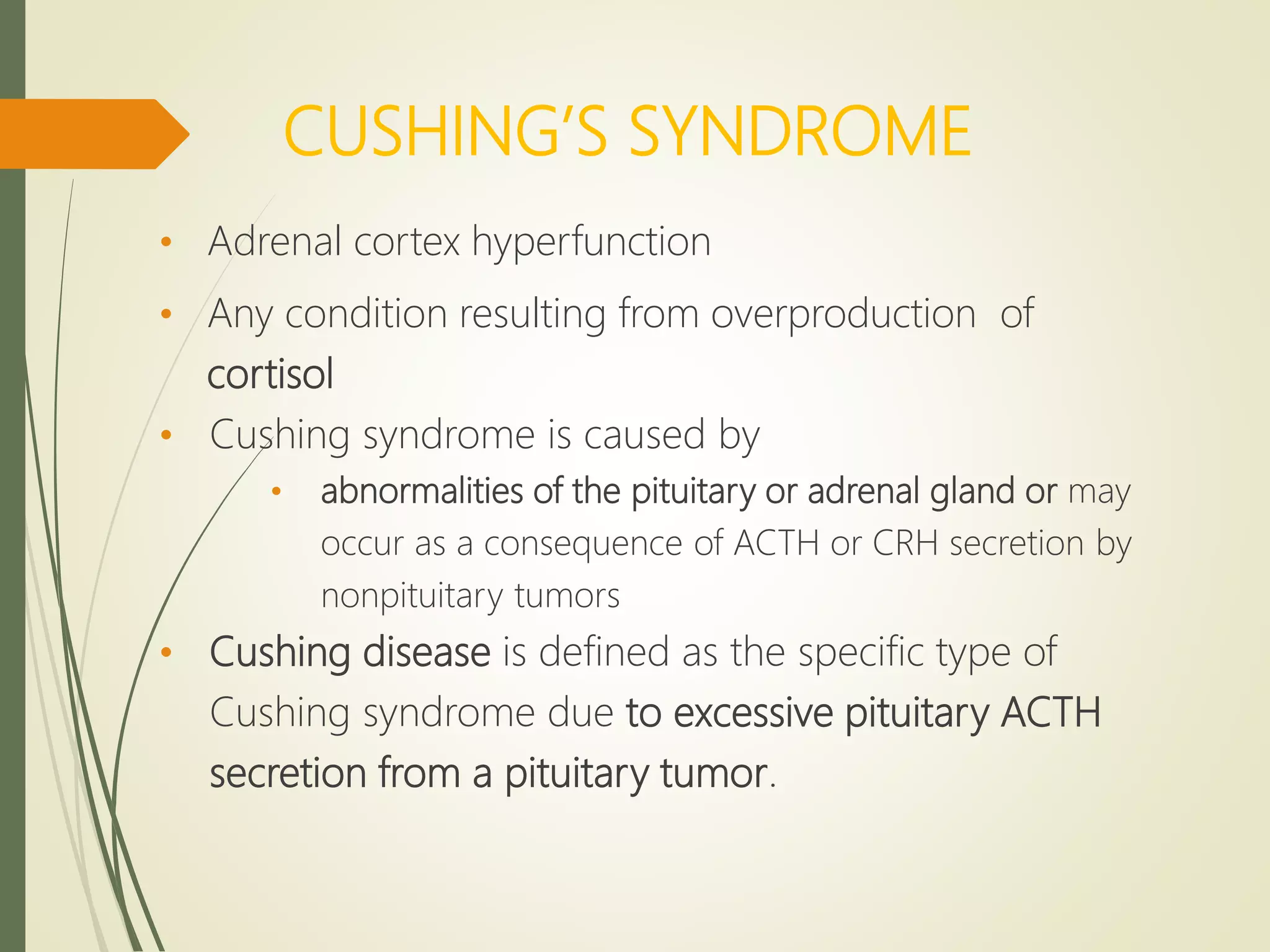 CUSHING’S SYNDROME
• Adrenal cortex hyperfunction
• Any condition resulting from overproduction of
cortisol
• Cushing syndrome is caused by
• abnormalities of the pituitary or adrenal gland or may
occur as a consequence of ACTH or CRH secretion by
nonpituitary tumors
• Cushing disease is defined as the specific type of
Cushing syndrome due to excessive pituitary ACTH
secretion from a pituitary tumor.
 