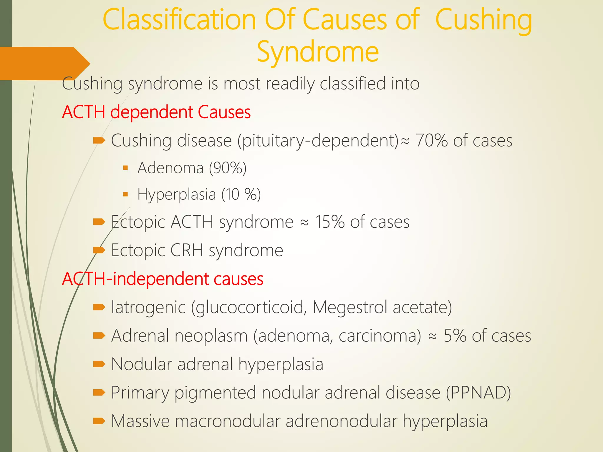 Classification Of Causes of Cushing
Syndrome
Cushing syndrome is most readily classified into
ACTH dependent Causes
 Cushing disease (pituitary-dependent)≈ 70% of cases
 Adenoma (90%)
 Hyperplasia (10 %)
 Ectopic ACTH syndrome ≈ 15% of cases
 Ectopic CRH syndrome
ACTH-independent causes
 Iatrogenic (glucocorticoid, Megestrol acetate)
 Adrenal neoplasm (adenoma, carcinoma) ≈ 5% of cases
 Nodular adrenal hyperplasia
 Primary pigmented nodular adrenal disease (PPNAD)
 Massive macronodular adrenonodular hyperplasia
 