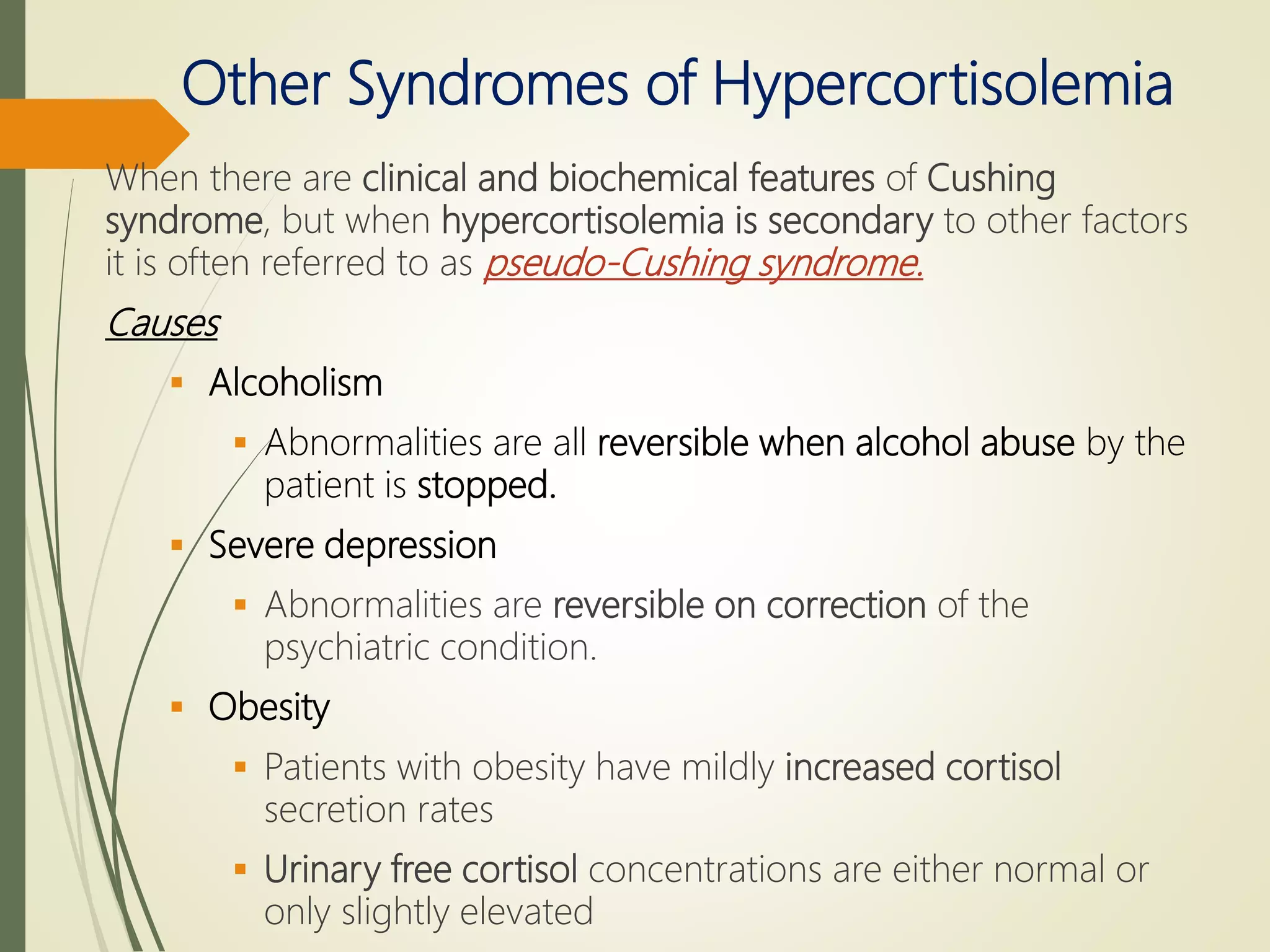 Other Syndromes of Hypercortisolemia
When there are clinical and biochemical features of Cushing
syndrome, but when hypercortisolemia is secondary to other factors
it is often referred to as pseudo-Cushing syndrome.
Causes
 Alcoholism
 Abnormalities are all reversible when alcohol abuse by the
patient is stopped.
 Severe depression
 Abnormalities are reversible on correction of the
psychiatric condition.
 Obesity
 Patients with obesity have mildly increased cortisol
secretion rates
 Urinary free cortisol concentrations are either normal or
only slightly elevated
 