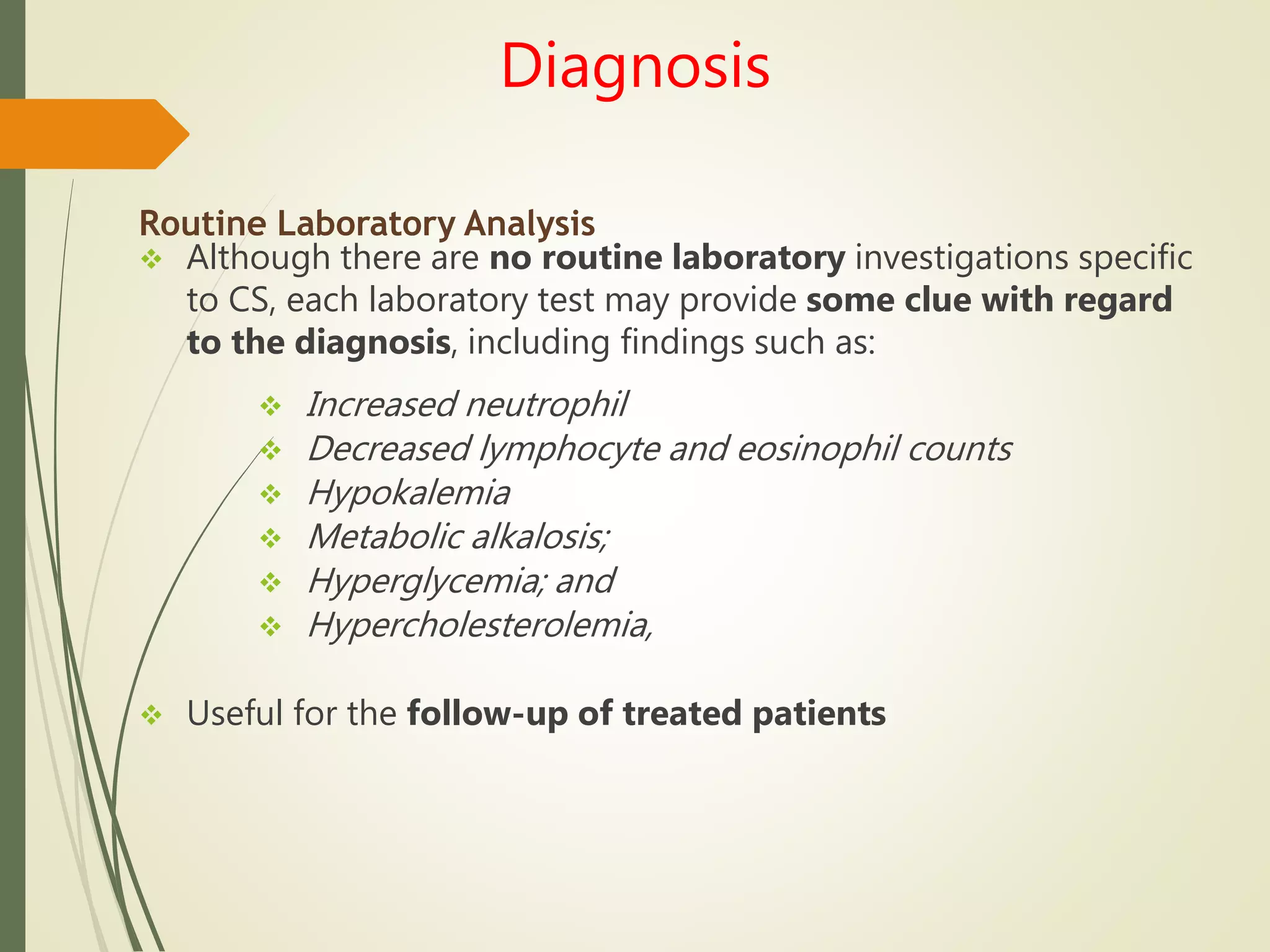 Diagnosis
Routine Laboratory Analysis
 Although there are no routine laboratory investigations specific
to CS, each laboratory test may provide some clue with regard
to the diagnosis, including findings such as:
 Increased neutrophil
 Decreased lymphocyte and eosinophil counts
 Hypokalemia
 Metabolic alkalosis;
 Hyperglycemia; and
 Hypercholesterolemia,
 Useful for the follow-up of treated patients
 