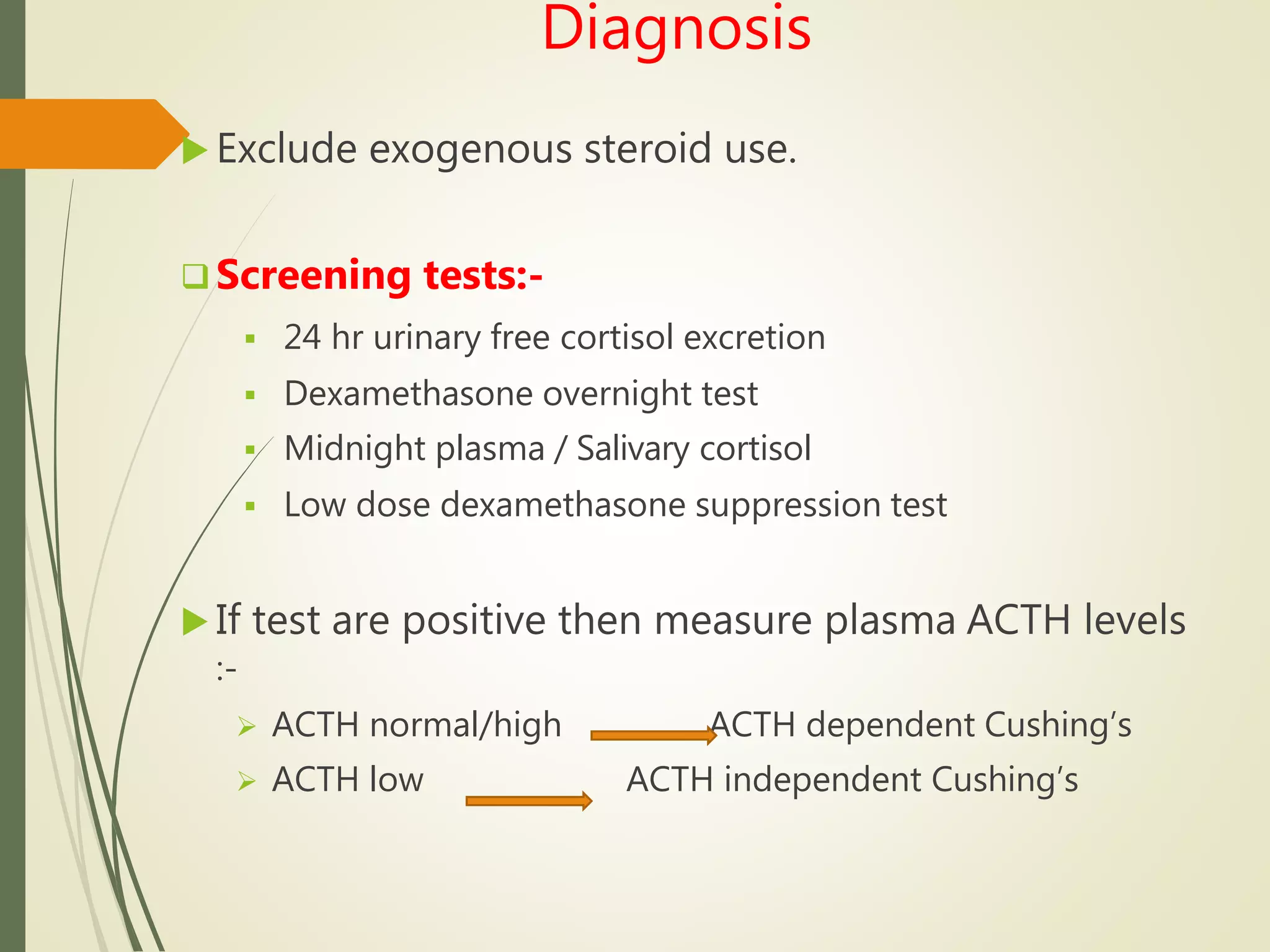 Diagnosis
 Exclude exogenous steroid use.
 Screening tests:-
 24 hr urinary free cortisol excretion
 Dexamethasone overnight test
 Midnight plasma / Salivary cortisol
 Low dose dexamethasone suppression test
 If test are positive then measure plasma ACTH levels
:-
 ACTH normal/high ACTH dependent Cushing’s
 ACTH low ACTH independent Cushing’s
 