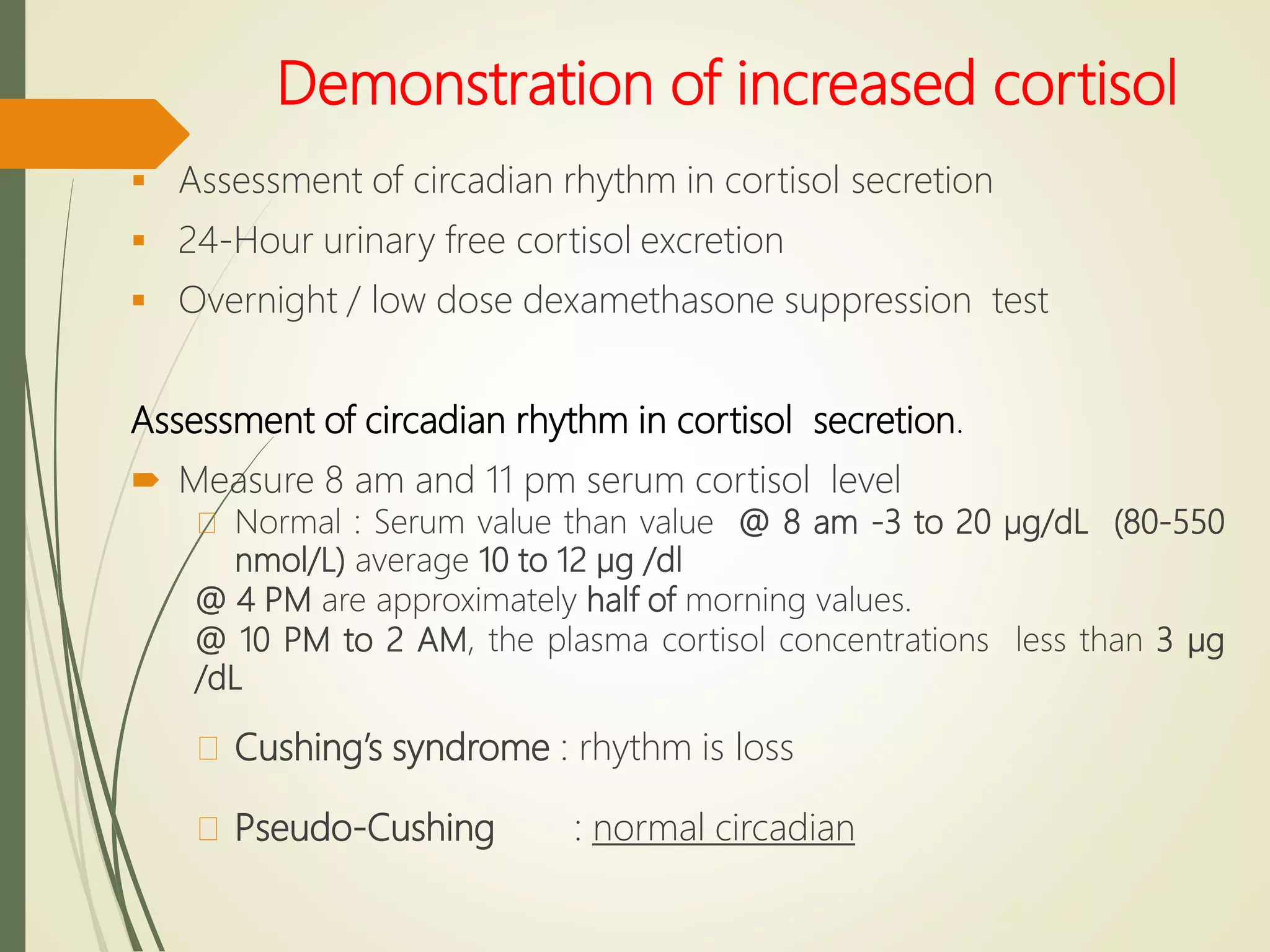 Demonstration of increased cortisol
 Assessment of circadian rhythm in cortisol secretion
 24-Hour urinary free cortisol excretion
 Overnight / low dose dexamethasone suppression test
Assessment of circadian rhythm in cortisol secretion.
 Measure 8 am and 11 pm serum cortisol level
Normal : Serum value than value @ 8 am -3 to 20 µg/dL (80-550
nmol/L) average 10 to 12 µg /dl
@ 4 PM are approximately half of morning values.
@ 10 PM to 2 AM, the plasma cortisol concentrations less than 3 µg
/dL
Cushing’s syndrome : rhythm is loss
Pseudo-Cushing : normal circadian
 