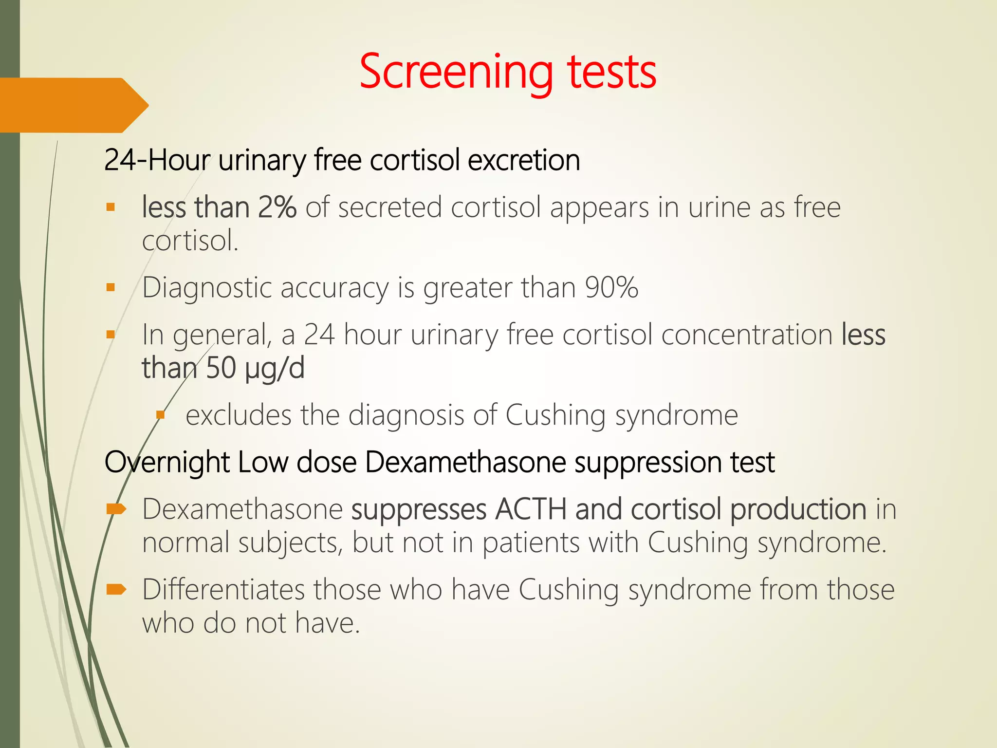 Screening tests
24-Hour urinary free cortisol excretion
 less than 2% of secreted cortisol appears in urine as free
cortisol.
 Diagnostic accuracy is greater than 90%
 In general, a 24 hour urinary free cortisol concentration less
than 50 µg/d
 excludes the diagnosis of Cushing syndrome
Overnight Low dose Dexamethasone suppression test
 Dexamethasone suppresses ACTH and cortisol production in
normal subjects, but not in patients with Cushing syndrome.
 Differentiates those who have Cushing syndrome from those
who do not have.
 