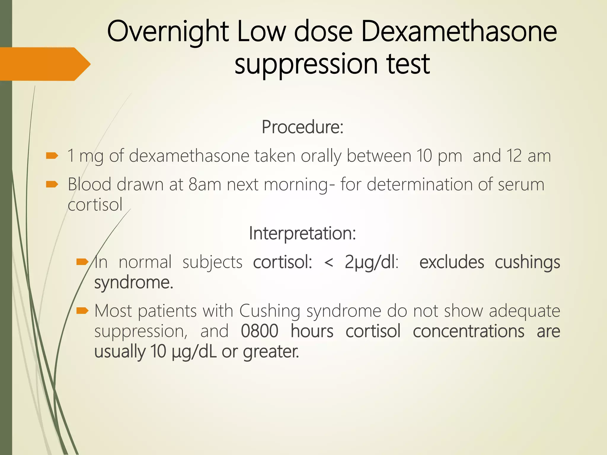 Overnight Low dose Dexamethasone
suppression test
Procedure:
 1 mg of dexamethasone taken orally between 10 pm and 12 am
 Blood drawn at 8am next morning- for determination of serum
cortisol
Interpretation:
 In normal subjects cortisol: < 2µg/dl: excludes cushings
syndrome.
 Most patients with Cushing syndrome do not show adequate
suppression, and 0800 hours cortisol concentrations are
usually 10 μg/dL or greater.
 