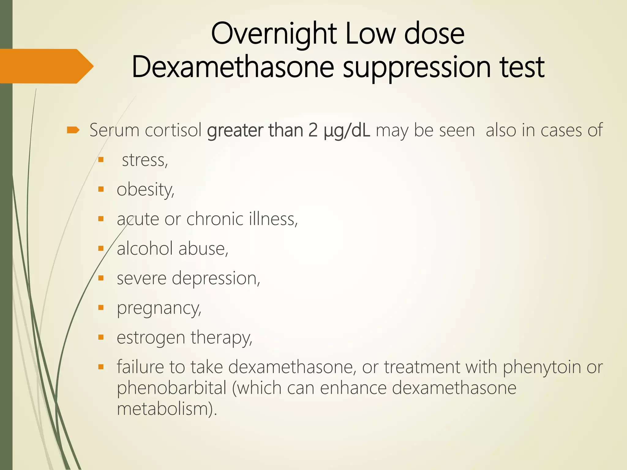 Overnight Low dose
Dexamethasone suppression test
 Serum cortisol greater than 2 μg/dL may be seen also in cases of
 stress,
 obesity,
 acute or chronic illness,
 alcohol abuse,
 severe depression,
 pregnancy,
 estrogen therapy,
 failure to take dexamethasone, or treatment with phenytoin or
phenobarbital (which can enhance dexamethasone
metabolism).
 