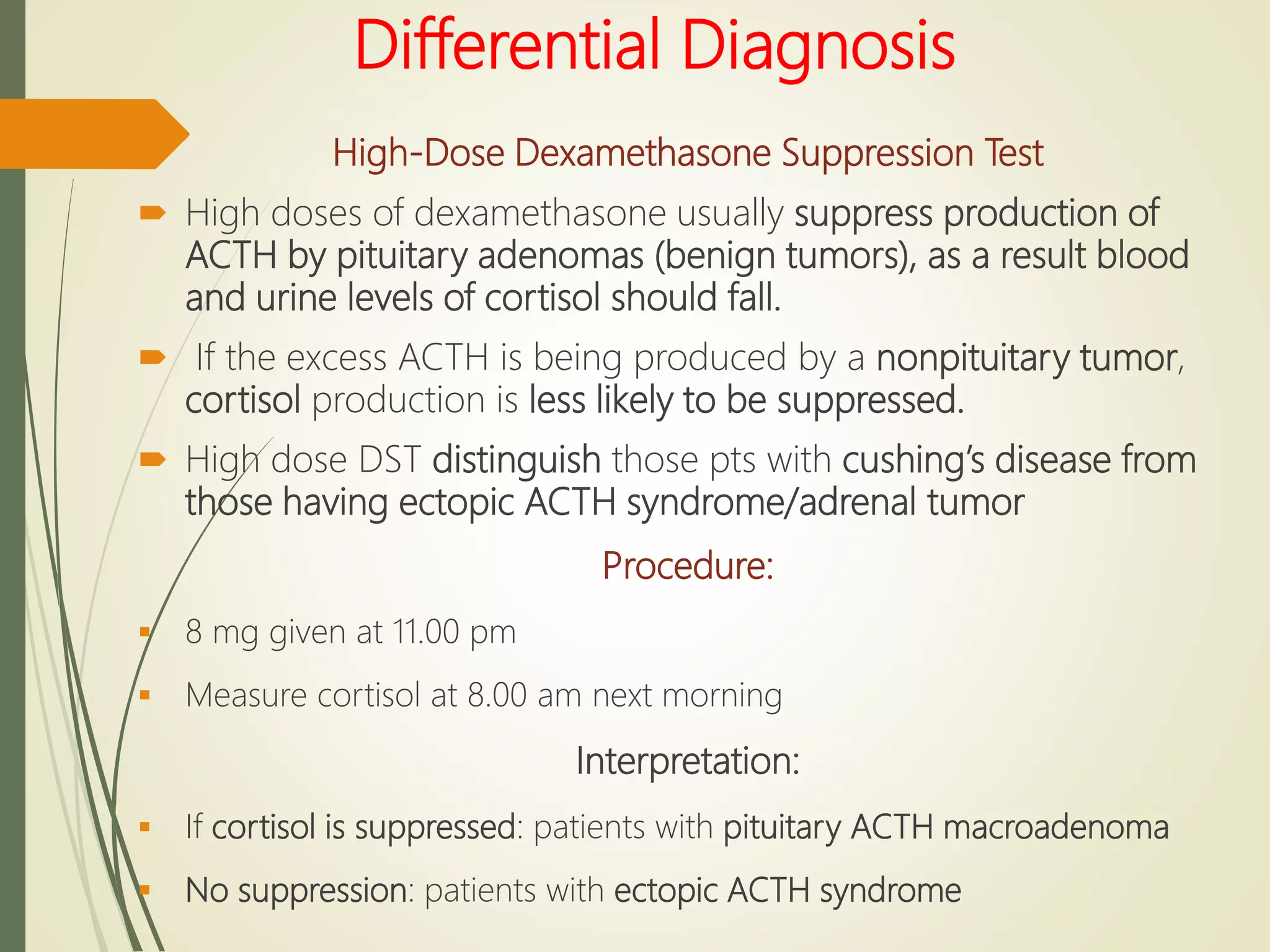 Differential Diagnosis
High-Dose Dexamethasone Suppression Test
 High doses of dexamethasone usually suppress production of
ACTH by pituitary adenomas (benign tumors), as a result blood
and urine levels of cortisol should fall.
 If the excess ACTH is being produced by a nonpituitary tumor,
cortisol production is less likely to be suppressed.
 High dose DST distinguish those pts with cushing’s disease from
those having ectopic ACTH syndrome/adrenal tumor
Procedure:
 8 mg given at 11.00 pm
 Measure cortisol at 8.00 am next morning
Interpretation:
 If cortisol is suppressed: patients with pituitary ACTH macroadenoma
 No suppression: patients with ectopic ACTH syndrome
 