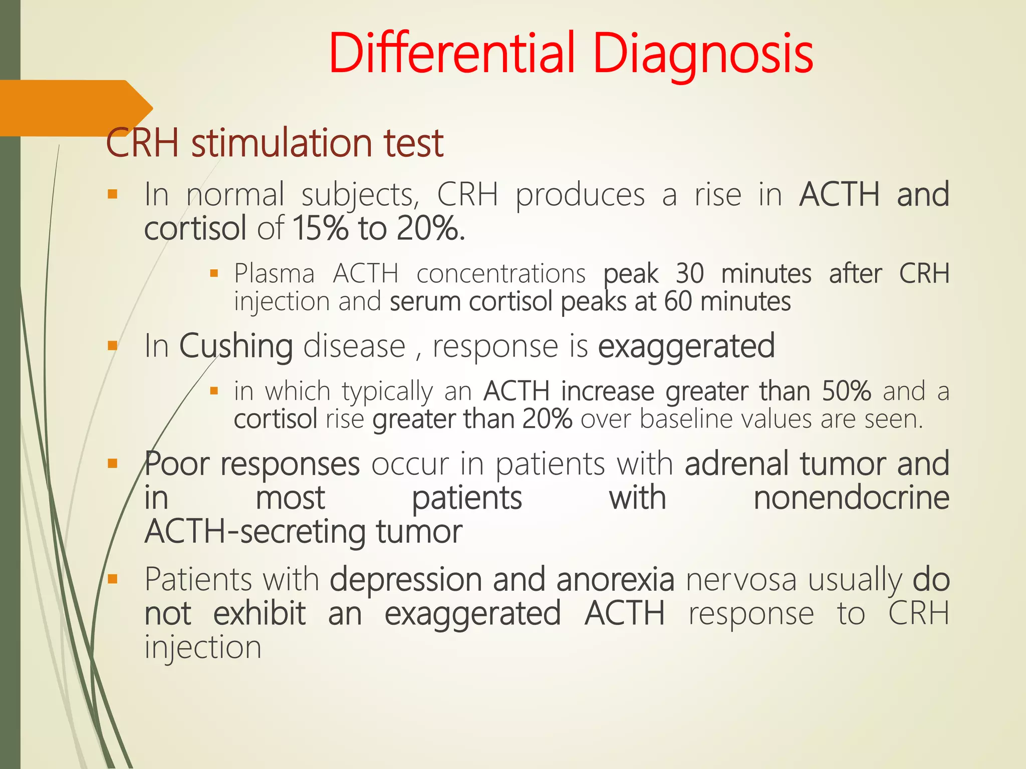 Differential Diagnosis
CRH stimulation test
 In normal subjects, CRH produces a rise in ACTH and
cortisol of 15% to 20%.
 Plasma ACTH concentrations peak 30 minutes after CRH
injection and serum cortisol peaks at 60 minutes
 In Cushing disease , response is exaggerated
 in which typically an ACTH increase greater than 50% and a
cortisol rise greater than 20% over baseline values are seen.
 Poor responses occur in patients with adrenal tumor and
in most patients with nonendocrine
ACTH-secreting tumor
 Patients with depression and anorexia nervosa usually do
not exhibit an exaggerated ACTH response to CRH
injection
 