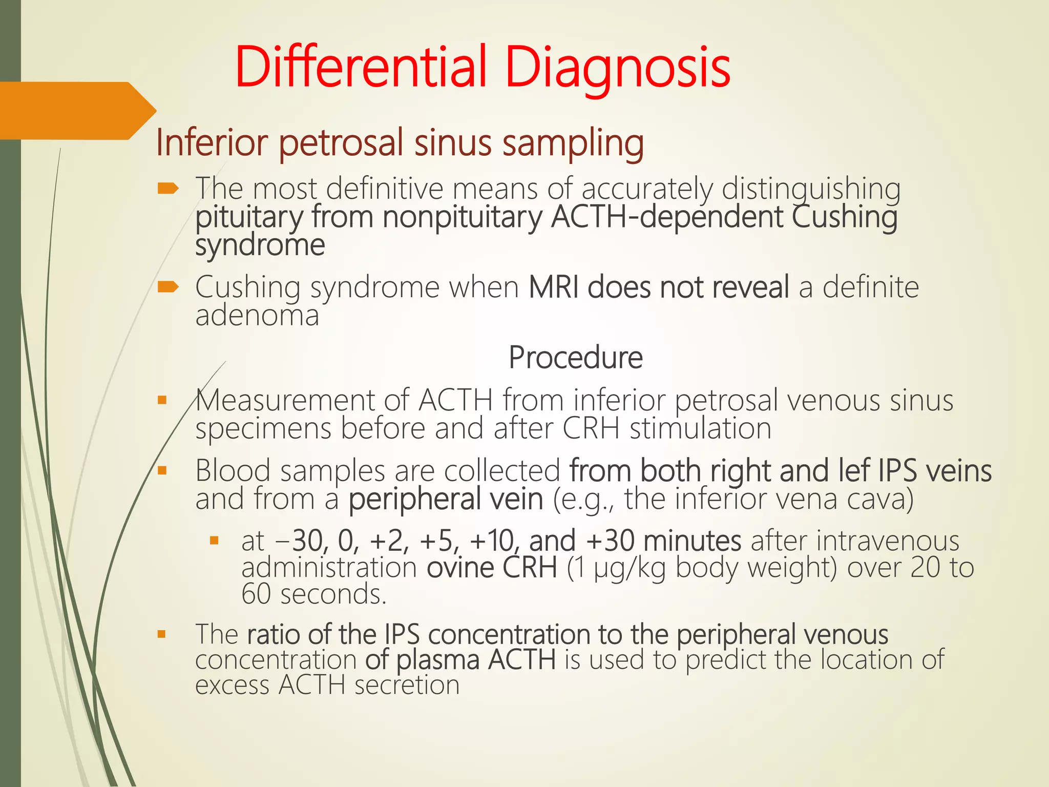 Differential Diagnosis
Inferior petrosal sinus sampling
 The most definitive means of accurately distinguishing
pituitary from nonpituitary ACTH-dependent Cushing
syndrome
 Cushing syndrome when MRI does not reveal a definite
adenoma
Procedure
 Measurement of ACTH from inferior petrosal venous sinus
specimens before and after CRH stimulation
 Blood samples are collected from both right and lef IPS veins
and from a peripheral vein (e.g., the inferior vena cava)
 at −30, 0, +2, +5, +10, and +30 minutes after intravenous
administration ovine CRH (1 µg/kg body weight) over 20 to
60 seconds.
 The ratio of the IPS concentration to the peripheral venous
concentration of plasma ACTH is used to predict the location of
excess ACTH secretion
 