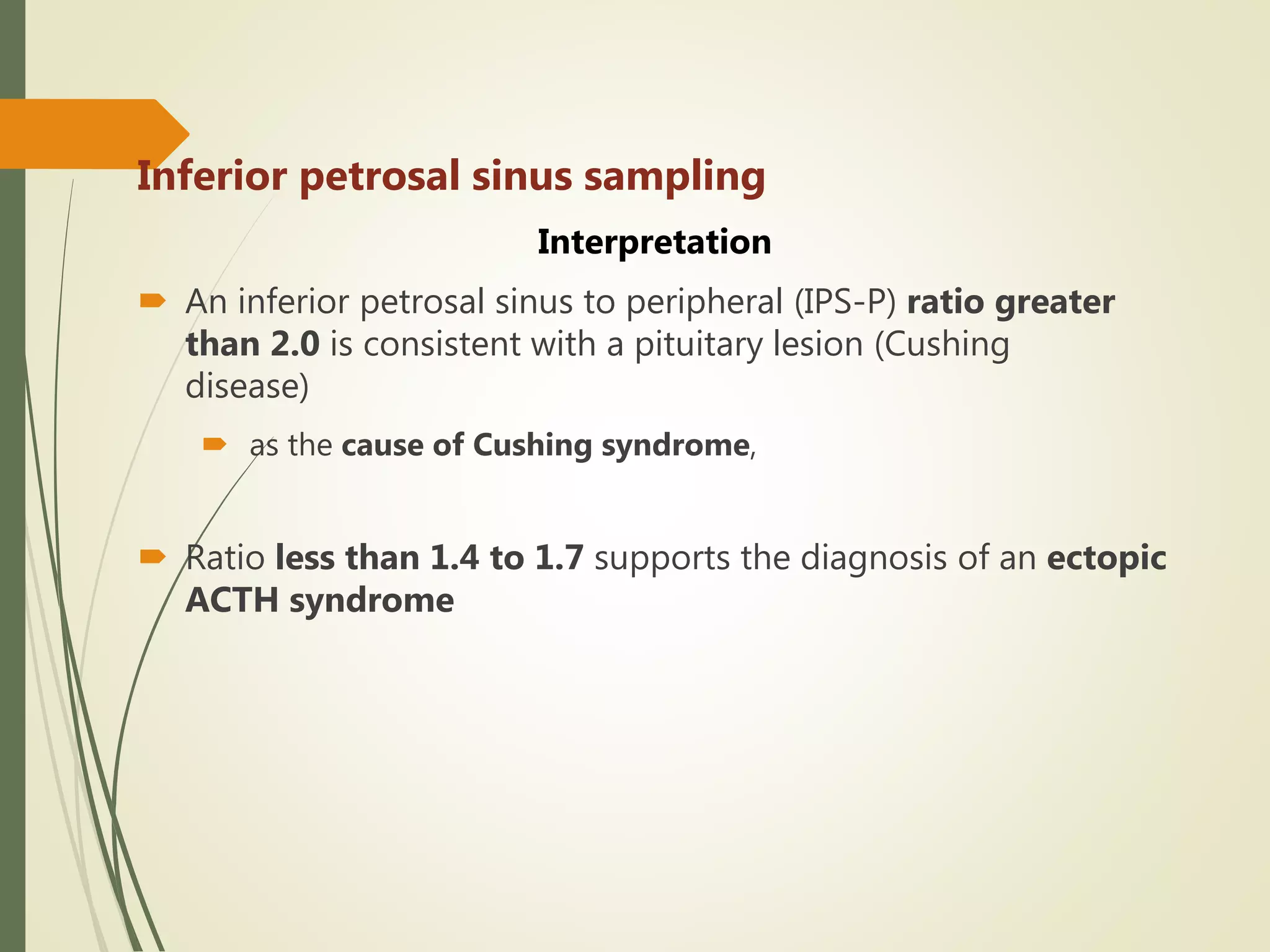 Inferior petrosal sinus sampling
Interpretation
 An inferior petrosal sinus to peripheral (IPS-P) ratio greater
than 2.0 is consistent with a pituitary lesion (Cushing
disease)
 as the cause of Cushing syndrome,
 Ratio less than 1.4 to 1.7 supports the diagnosis of an ectopic
ACTH syndrome
 