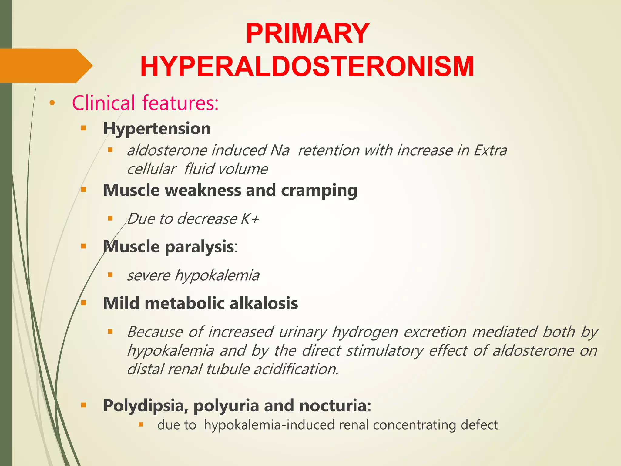 PRIMARY
HYPERALDOSTERONISM
• Clinical features:
 Hypertension
 aldosterone induced Na retention with increase in Extra
cellular fluid volume
 Muscle weakness and cramping
 Due to decrease K+
 Muscle paralysis:
 severe hypokalemia
 Mild metabolic alkalosis
 Because of increased urinary hydrogen excretion mediated both by
hypokalemia and by the direct stimulatory effect of aldosterone on
distal renal tubule acidification.
 Polydipsia, polyuria and nocturia:
 due to hypokalemia-induced renal concentrating defect
 
