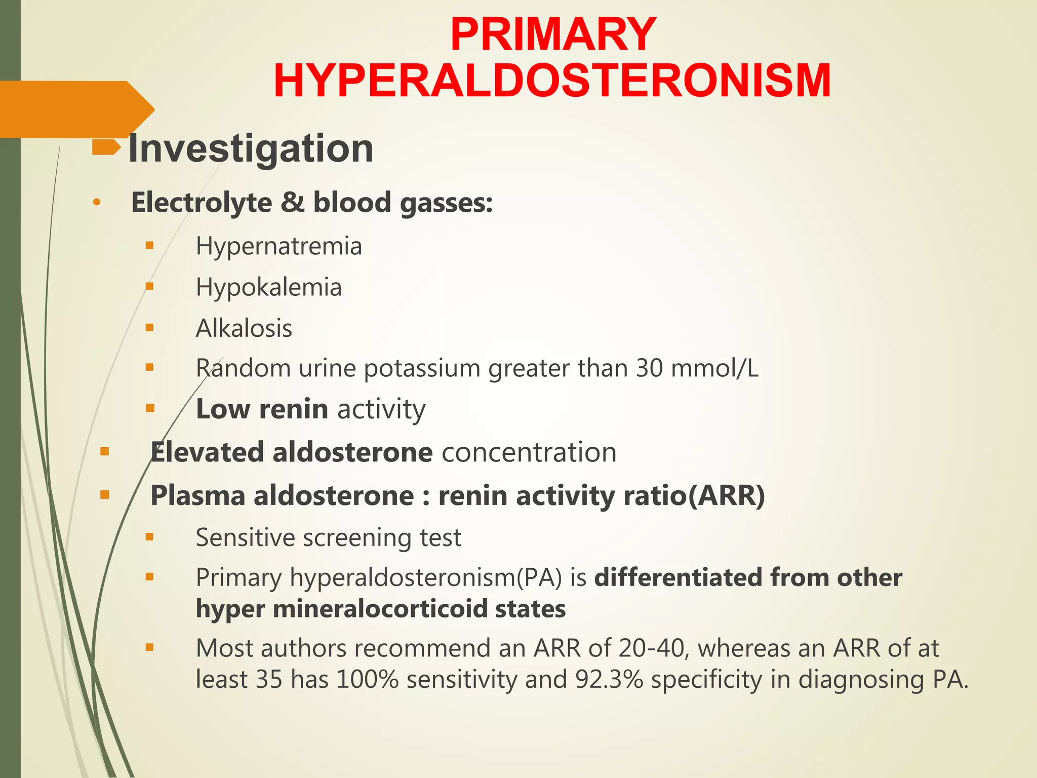 PRIMARY
HYPERALDOSTERONISM
Investigation
• Electrolyte & blood gasses:
 Hypernatremia
 Hypokalemia
 Alkalosis
 Random urine potassium greater than 30 mmol/L
 Low renin activity
 Elevated aldosterone concentration
 Plasma aldosterone : renin activity ratio(ARR)
 Sensitive screening test
 Primary hyperaldosteronism(PA) is differentiated from other
hyper mineralocorticoid states
 Most authors recommend an ARR of 20-40, whereas an ARR of at
least 35 has 100% sensitivity and 92.3% specificity in diagnosing PA.
 