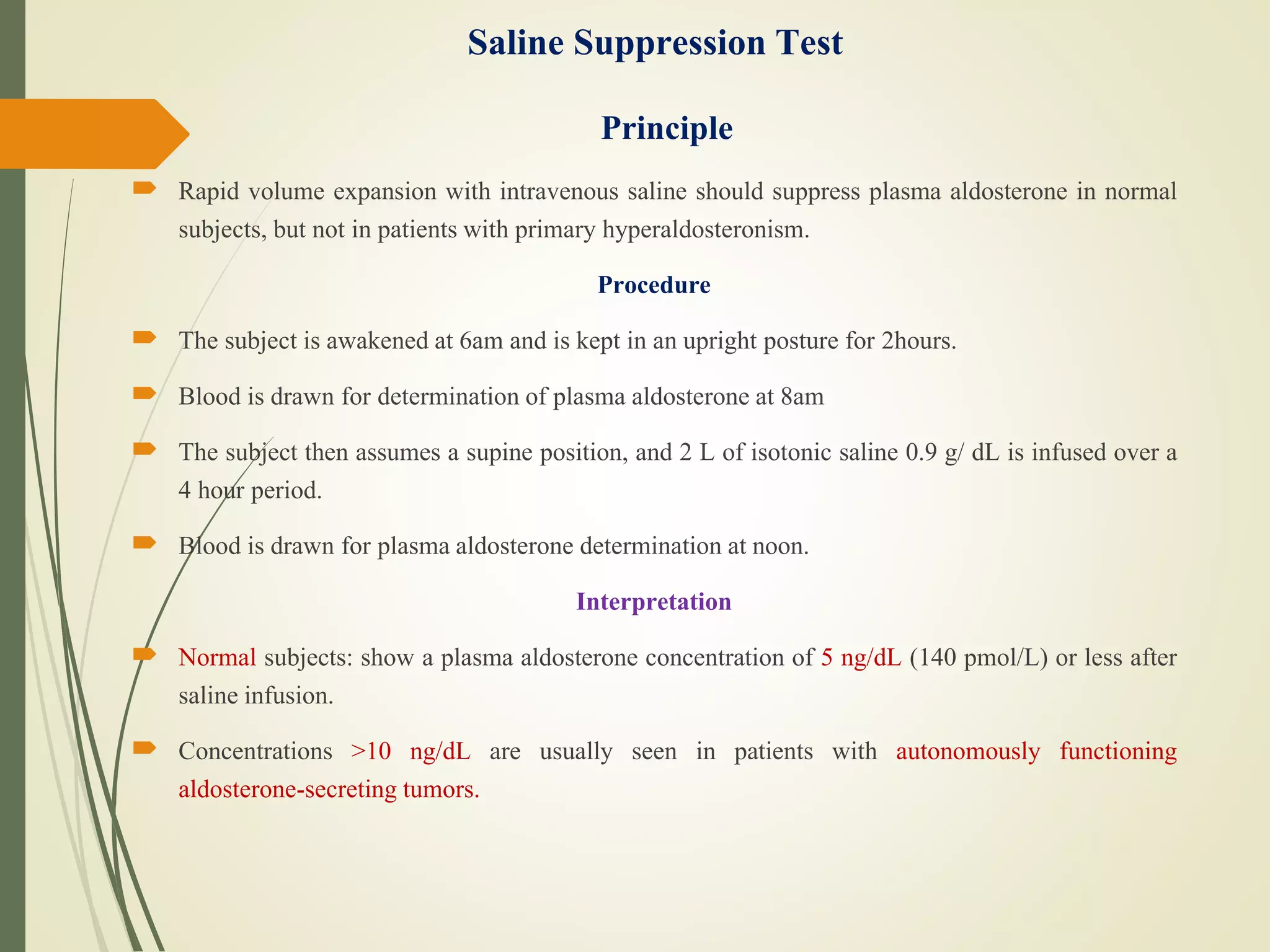 Saline Suppression Test
Principle
 Rapid volume expansion with intravenous saline should suppress plasma aldosterone in normal
subjects, but not in patients with primary hyperaldosteronism.
Procedure
 The subject is awakened at 6am and is kept in an upright posture for 2hours.
 Blood is drawn for determination of plasma aldosterone at 8am
 The subject then assumes a supine position, and 2 L of isotonic saline 0.9 g/ dL is infused over a
4 hour period.
 Blood is drawn for plasma aldosterone determination at noon.
Interpretation
 Normal subjects: show a plasma aldosterone concentration of 5 ng/dL (140 pmol/L) or less after
saline infusion.
 Concentrations >10 ng/dL are usually seen in patients with autonomously functioning
aldosterone-secreting tumors.
 