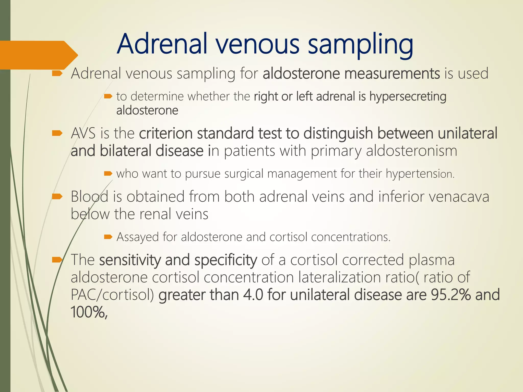 Adrenal venous sampling
 Adrenal venous sampling for aldosterone measurements is used
 to determine whether the right or left adrenal is hypersecreting
aldosterone
 AVS is the criterion standard test to distinguish between unilateral
and bilateral disease in patients with primary aldosteronism
 who want to pursue surgical management for their hypertension.
 Blood is obtained from both adrenal veins and inferior venacava
below the renal veins
 Assayed for aldosterone and cortisol concentrations.
 The sensitivity and specificity of a cortisol corrected plasma
aldosterone cortisol concentration lateralization ratio( ratio of
PAC/cortisol) greater than 4.0 for unilateral disease are 95.2% and
100%,
 
