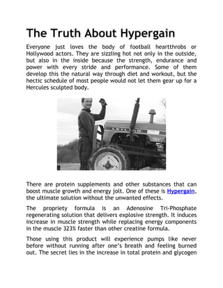 The Truth About Hypergain
Everyone just loves the body of football heartthrobs or
Hollywood actors. They are sizzling hot not only in the outside,
but also in the inside because the strength, endurance and
power with every stride and performance. Some of them
develop this the natural way through diet and workout, but the
hectic schedule of most people would not let them gear up for a
Hercules sculpted body.




There are protein supplements and other substances that can
boost muscle growth and energy jolt. One of these is Hypergain,
the ultimate solution without the unwanted effects.
The propriety formula is an Adenosine Tri-Phosphate
regenerating solution that delivers explosive strength. It induces
increase in muscle strength while replacing energy components
in the muscle 323% faster than other creatine formula.
Those using this product will experience pumps like never
before without running after one’s breath and feeling burned
out. The secret lies in the increase in total protein and glycogen
 