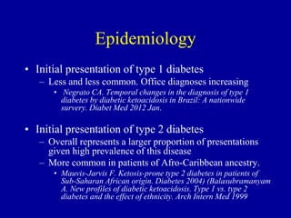 Epidemiology
• Initial presentation of type 1 diabetes
– Less and less common. Office diagnoses increasing
• Negrato CA. Temporal changes in the diagnosis of type 1
diabetes by diabetic ketoacidosis in Brazil: A nationwide
survery. Diabet Med 2012 Jan.
• Initial presentation of type 2 diabetes
– Overall represents a larger proportion of presentations
given high prevalence of this disease
– More common in patients of Afro-Caribbean ancestry.
• Mauvis-Jarvis F. Ketosis-prone type 2 diabetes in patients of
Sub-Saharan African origin. Diabetes 2004) (Balasubramanyam
A. New profiles of diabetic ketoacidosis. Type 1 vs. type 2
diabetes and the effect of ethnicity. Arch Intern Med 1999
 