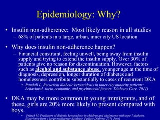 Epidemiology: Why?
• Insulin non-adherence: Most likely reason in all studies
– 68% of patients in a large, urban, inner city US location
• Why does insulin non-adherence happen?
– Financial constraint, feeling unwell, being away from insulin
supply and trying to extend the insulin supply. Over 30% of
patients give no reason for discontinuation. However, factors
such as alcohol and substance abuse, younger age at the time of
diagnosis, depression, longer duration of diabetes and
homelessness contribute substantially to cases of recurrent DKA
• Randall L. Recurrent diabetic ketoacidosis in inner city minority patients:
behavioral, socio-economic, and psychosocial factors. Diabetes Care. 2011)
• DKA may be more common in young immigrants, and of
these, girls are 20% more likely to present compared with
boys.
• Fritsch M, Predictors of diabetic ketoacidosis in children and adolescents with type 1 diabetes.
Experience from a large multicenter database. Pediatr Diabetes 2011 June)
 