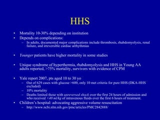 HHS
• Mortality 10-30% depending on institution
• Depends on complications:
– In adults, documented major complications include thrombosis, rhabdomyolysis, renal
failure, and irreversible cardiac arrhythmias
• Younger patients have higher mortality in some studies
• Unique syndrome of hyperthermia, rhabdomyolysis and HHS in Young AA
adults reported, >75% mortality, survivors with evidence of CPM
• Yale report 2007, pts aged 10 to 30 yo
– Out of 629 cases with glucose >600, only 10 met criteria for pure HHS (DKA-HHS
excluded)
– 10% mortality
– Deaths limited those with unreversed shock over the first 24 hours of admission and
who received <40 ml/kg of intravenous fluids over the first 6 hours of treatment.
• Children’s hospital: advocating aggressive volume resuscitation
– http://www.ncbi.nlm.nih.gov/pmc/articles/PMC2842888/
 