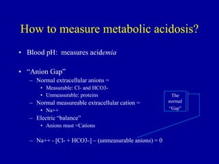 How to measure metabolic acidosis?
• Blood pH: measures acidemia
• “Anion Gap”
– Normal extracellular anions =
• Measurable: Cl- and HCO3-
• Unmeasurable: proteins
– Normal measureable extracellular cation =
• Na++
– Electric “balance”
• Anions must =Cations
– Na++ - [Cl- + HCO3-] – (unmeasurable anions) = 0
The
normal
“Gap”
 