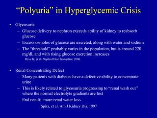 “Polyuria” in Hyperglycemic Crisis
• Glycosuria
– Glucose delivery to nephron exceeds ability of kidney to reabsorb
glucose
– Excess osmoles of glucose are excreted, along with water and sodium
– The “threshold” probably varies in the population, but is around 220
mg/dl, and with rising glucose excretion increases
Rave K, et al. Nephrol Dial Transplant. 2006
• Renal Concentrating Defect
– Many patients with diabetes have a defective ability to concentrate
urine
– This is likely related to glycosuria progressing to “renal wash out”
where the normal electrolyte gradients are lost
– End result: more renal water loss
Spira, et al. Am J Kidney Dis. 1997
 