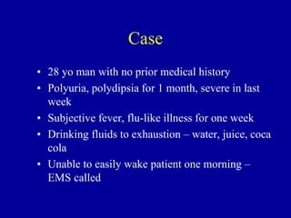 Case
• 28 yo man with no prior medical history
• Polyuria, polydipsia for 1 month, severe in last
week
• Subjective fever, flu-like illness for one week
• Drinking fluids to exhaustion – water, juice, coca
cola
• Unable to easily wake patient one morning –
EMS called
 