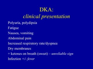DKA:
clinical presentation
Polyuria, polydipsia
Fatigue
Nausea, vomiting
Abdominal pain
Increased respiratory rate/dyspnea
Dry membranes
+ ketones on breath (sweet) – unreliable sign
Infection +/- fever
 